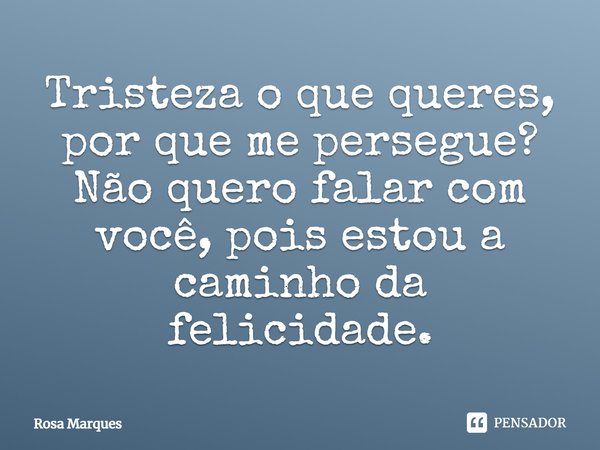 Tristeza o que queres, por que me persegue? Não quero falar com você, pois estou a caminho da felicidade.... Frase de Rosa Marques.