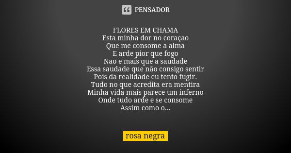 FLORES EM CHAMA Esta minha dor no coraçao Que me consome a alma E arde pior que fogo Não e mais que a saudade Essa saudade que não consigo sentir Pois da realid... Frase de -Rosa Negra-.