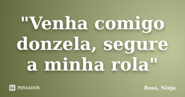 "Venha comigo donzela, segure a minha rola"... Frase de Rosa, Ninja.