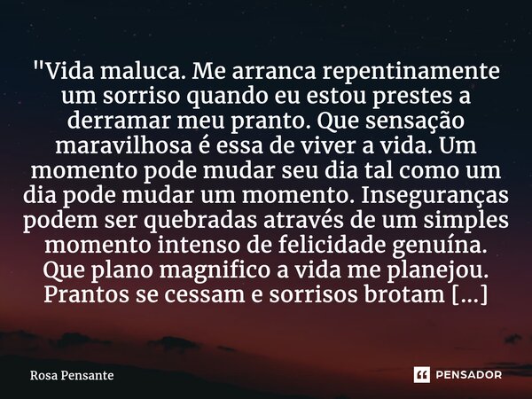 "Vida maluca. Me arranca repentinamente um sorriso quando eu estou prestes a derramar meu pranto. Que sensação maravilhosa é essa de viver a vida. Um momen... Frase de Rosa Pensante.