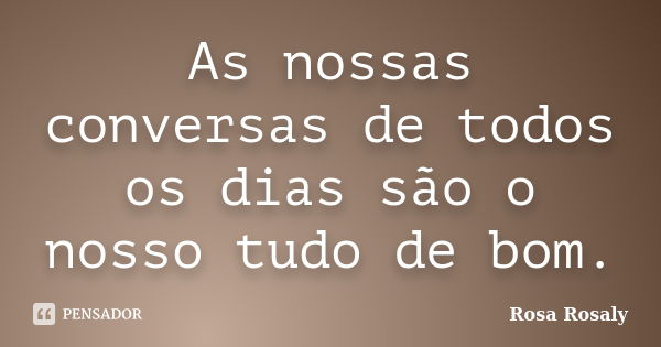 As nossas conversas de todos os dias são o nosso tudo de bom.... Frase de Rosa Rosaly.