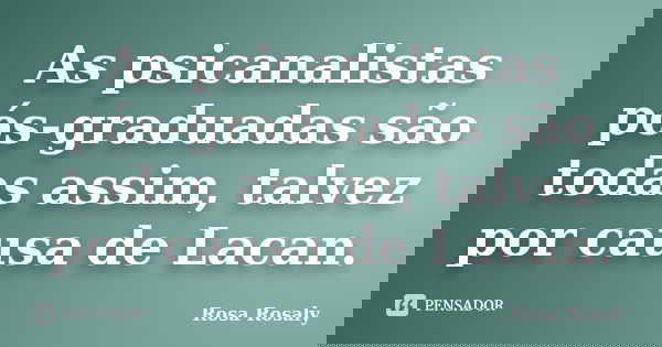 As psicanalistas pós-graduadas são todas assim, talvez por causa de Lacan.... Frase de Rosa Rosaly.