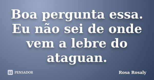 Boa pergunta essa. Eu não sei de onde vem a lebre do ataguan.... Frase de Rosa Rosaly.