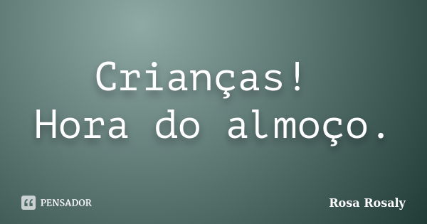 Crianças! Hora do almoço.... Frase de Rosa Rosaly.