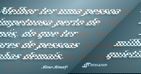 Melhor ter uma pessoa impetuosa perto de nós, do que ter milhares de pessoas quietinhas demais.... Frase de Rosa Rosaly.