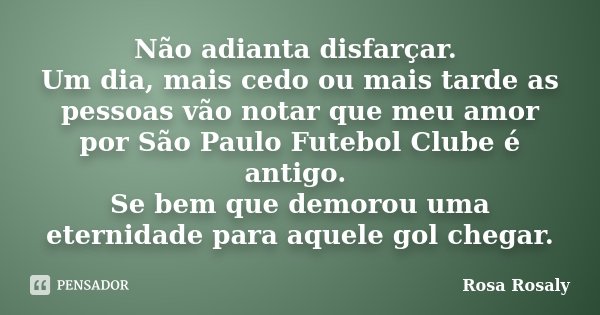 Não adianta disfarçar. Um dia, mais cedo ou mais tarde as pessoas vão notar que meu amor por São Paulo Futebol Clube é antigo. Se bem que demorou uma eternidade... Frase de Rosa Rosaly.