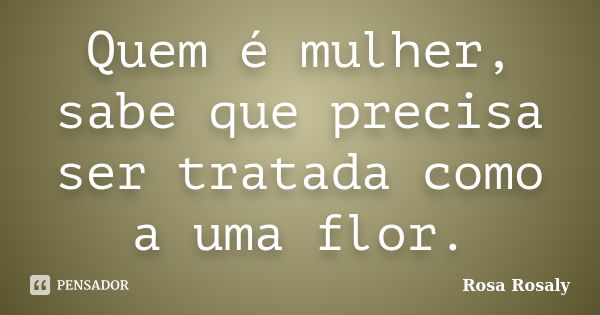 Quem é mulher, sabe que precisa ser tratada como a uma flor.... Frase de Rosa Rosaly.