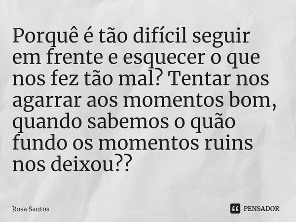 Porquê é tão difícil seguir em frente e esquecer o que nos fez tão mal? Tentar nos agarrar aos momentos bom, quando sabemos o quão fundo os momentos ruins nos d... Frase de Rosa Santos.