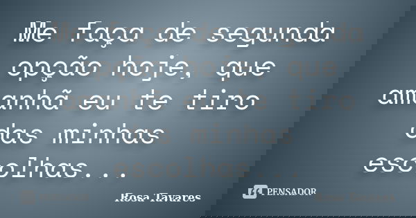 Me faça de segunda opção hoje, que amanhã eu te tiro das minhas escolhas...... Frase de Rosa Tavares.