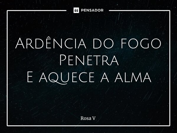 ⁠Ardência do fogo Penetra E aquece a alma... Frase de Rosa V.