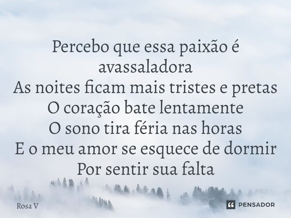 ⁠Percebo que essa paixão é avassaladora As noites ficam mais tristes e pretas O coração bate lentamente O sono tira féria nas horas E o meu amor se esquece de d... Frase de Rosa V.