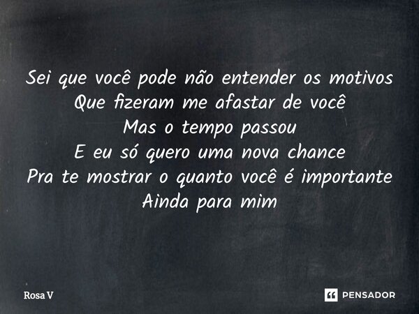 ⁠⁠Sei que você pode não entender os motivos Que fizeram me afastar de você Mas o tempo passou E eu só quero uma nova chance Pra te mostrar o quanto você é impor... Frase de Rosa V.