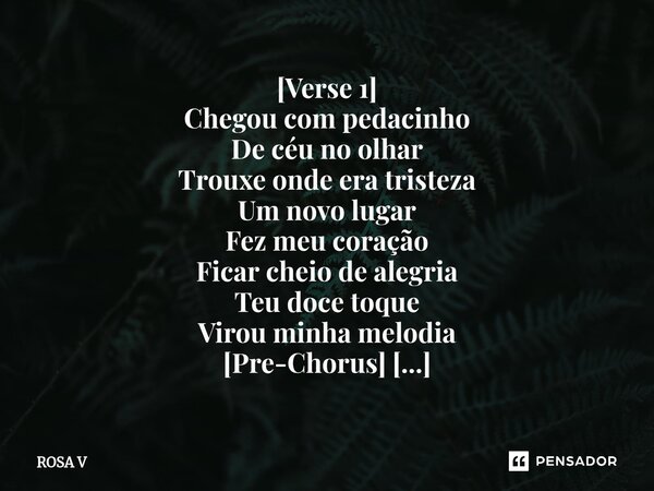 ⁠[Verse 1] Chegou com pedacinho De céu no olhar Trouxe onde era tristeza Um novo lugar Fez meu coração Ficar cheio de alegria Teu doce toque Virou minha melodia... Frase de Rosa V.
