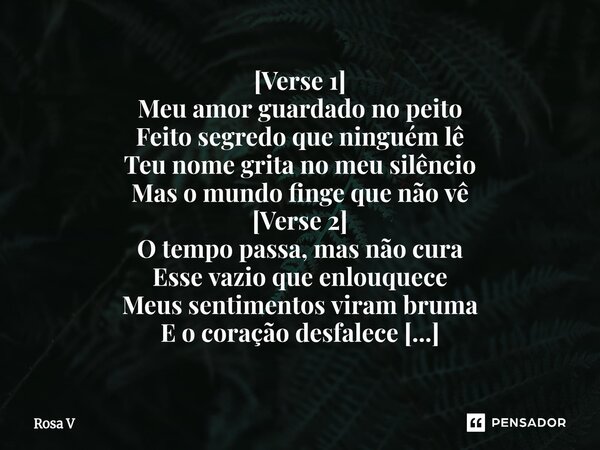 ⁠[Verse 1] Meu amor guardado no peito Feito segredo que ninguém lê Teu nome grita no meu silêncio Mas o mundo finge que não vê [Verse 2] O tempo passa, mas não ... Frase de Rosa V.