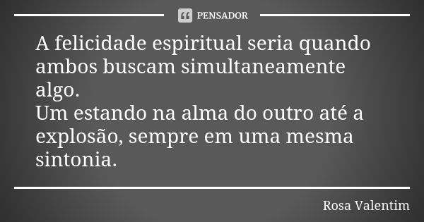 A felicidade espiritual seria quando ambos buscam simultaneamente algo. Um estando na alma do outro até a explosão, sempre em uma mesma sintonia.... Frase de Rosa Valentim.