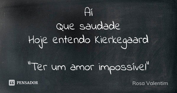 Aí Que saudade Hoje entendo Kierkegaard "Ter um amor impossível"... Frase de Rosa Valentim.