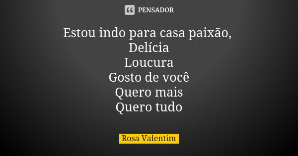 Estou indo para casa paixão, Delícia Loucura Gosto de você Quero mais Quero tudo... Frase de Rosa Valentim.