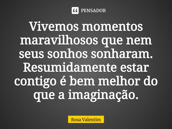 Vivemos momentos maravilhosos que nem seus sonhos sonharam. Resumidamente estar contigo é bem melhor do que a imaginação.... Frase de Rosa Valentim.