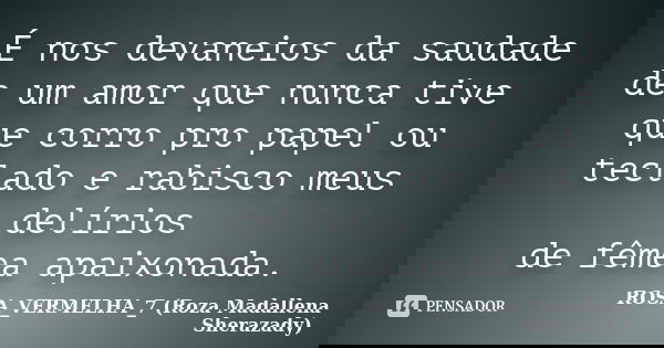 É nos devaneios da saudade de um amor que nunca tive que corro pro papel ou teclado e rabisco meus delírios de fêmea apaixonada.... Frase de ROSA_VERMELHA_7 (Roza Madallena Sherazady).