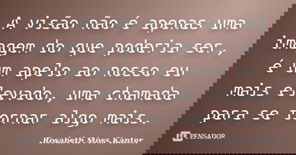 A visão não é apenas uma imagem do que poderia ser, é um apelo ao nosso eu mais elevado, uma chamada para se tornar algo mais.... Frase de Rosabeth Moss Kanter.