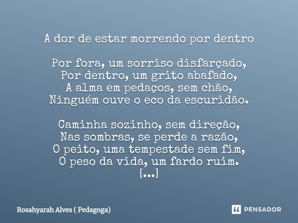 A dor de estar morrendo por dentro Por fora, um sorriso disfarçado, Por dentro, um grito abafado, A alma em pedaços, sem chão, Ninguém ouve o eco da escuridão. ... Frase de Rosahyarah Alves ( Pedagoga).