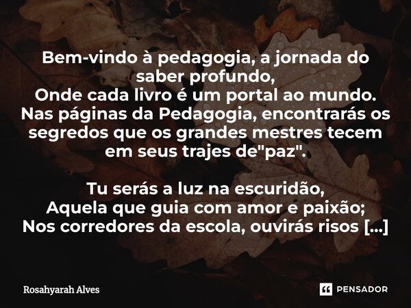 Bem-vindo à pedagogia, a jornada do saber profundo, Onde cada livro é um portal ao mundo. Nas páginas da Pedagogia, encontrarás os segredos que os grandes mestr... Frase de Rosahyarah Alves.