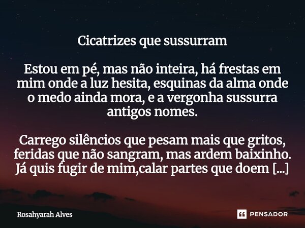 Cicatrizes que sussurram Estou em pé, mas não inteira, há frestas em mim onde a luz hesita, esquinas da alma onde o medo ainda mora, e a vergonha sussurra anti... Frase de Rosahyarah Alves.