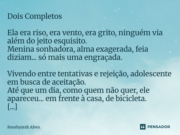Dois Completos Ela era riso, era vento, era grito, ninguém via além do jeito esquisito. Menina sonhadora, alma exagerada, feia diziam... só mais uma engraçada.... Frase de Rosahyarah Alves..