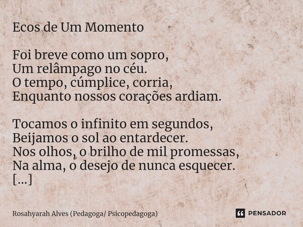 Ecos de Um Momento Foi breve como um sopro, Um relâmpago no céu. O tempo, cúmplice, corria, Enquanto nossos corações ardiam. Tocamos o infinito em segundos, Bei... Frase de Rosahyarah Alves (Pedagoga Psicopedagoga).