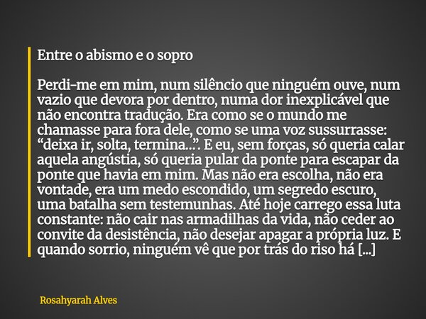 Entre o abismo e o sopro Perdi-me em mim, num silêncio que ninguém ouve, num vazio que devora por dentro, numa dor inexplicável que não encontra tradução. Era c... Frase de Rosahyarah Alves.