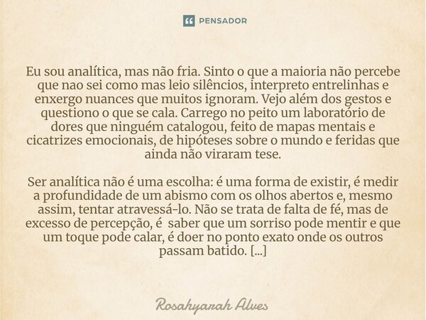 Eu sou analítica, mas não fria. Sinto o que a maioria não percebe que nao sei como mas leio silêncios, interpreto entrelinhas e enxergo nuances que muitos igno... Frase de Rosahyarah Alves.