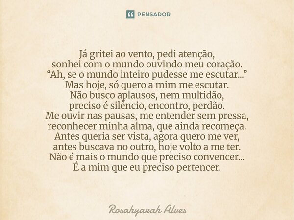 Já gritei ao vento, pedi atenção, sonhei com o mundo ouvindo meu coração. “Ah, se o mundo inteiro pudesse me escutar...” Mas hoje, só quero a mim me escutar. N... Frase de Rosahyarah Alves.