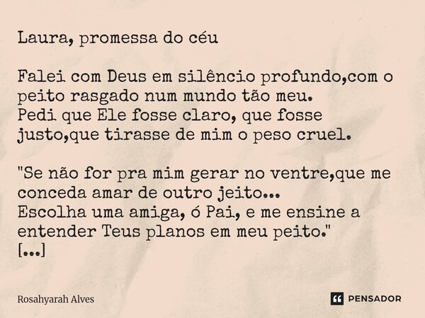 Laura, promessa do céu Falei com Deus em silêncio profundo,com o peito rasgado num mundo tão meu. Pedi que Ele fosse claro, que fosse justo,que tirasse de mim ... Frase de Rosahyarah Alves.