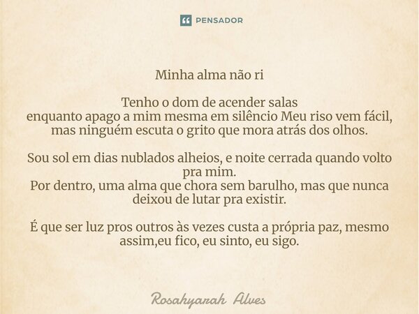 Minha alma não ri Tenho o dom de acender salas enquanto apago a mim mesma em silêncio Meu riso vem fácil, mas ninguém escuta o grito que mora atrás dos olhos. S... Frase de Rosahyarah Alves.