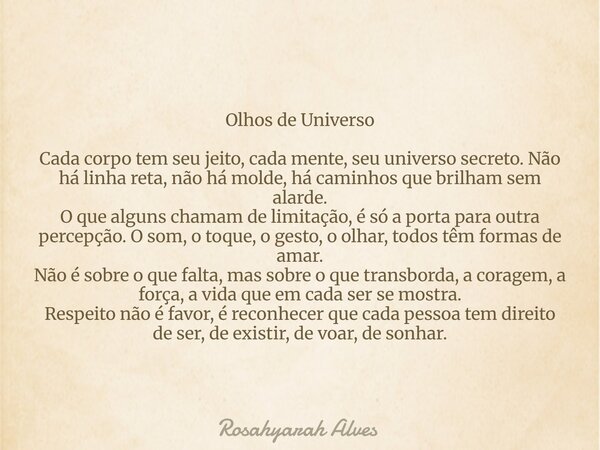 Olhos de Universo Cada corpo tem seu jeito, cada mente, seu universo secreto. Não há linha reta, não há molde, há caminhos que brilham sem alarde. O que alguns ... Frase de Rosahyarah Alves.