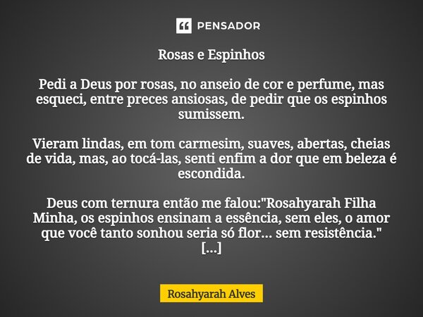 ⁠Rosas e Espinhos Pedi a Deus por rosas, no anseio de cor e perfume, mas esqueci, entre preces ansiosas, de pedir que os espinhos sumissem. Vieram lindas, em to... Frase de Rosahyarah Alves.