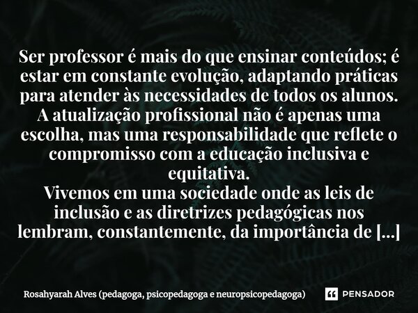 ⁠⁠Ser professor é mais do que ensinar conteúdos; é estar em constante evolução, adaptando práticas para atender às necessidades de todos os alunos. A atualizaçã... Frase de Rosahyarah Alves (pedagoga, psicopedagoga e neuropsicopedagoga).