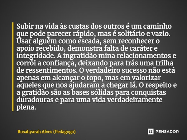 Subir na vida às custas dos outros é um caminho que pode parecer rápido, mas é solitário e vazio. Usar alguém como escada, sem reconhecer o apoio recebido, demo... Frase de Rosahyarah Alves (Pedagoga).