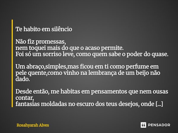  Te habito em silêncio Não fiz promessas, nem toquei mais do que o acaso permite. Foi só um sorrisoleve, como quem sabe o poder do quase. Um abraço,simples,mas... Frase de Rosahyarah Alves.
