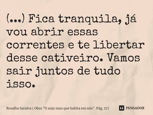 ⁠(...) Fica tranquila, já vou abrir essas correntes e te libertar desse cativeiro. Vamos sair juntos de tudo isso.... Frase de Rosalba Saraiva ( Obra 