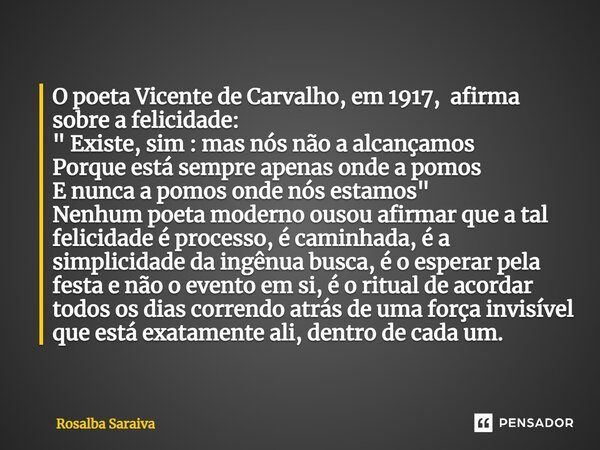 ⁠O poeta Vicente de Carvalho, em 1917, afirma sobre a felicidade: " ⁠Existe, sim : mas nós não a alcançamos Porque está sempre apenas onde a pomos E nunca ... Frase de ROSALBA SARAIVA.