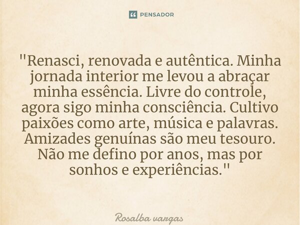 ⁠"Renasci, renovada e autêntica. Minha jornada interior me levou a abraçar minha essência. Livre do controle, agora sigo minha consciência. Cultivo paixões... Frase de Rosalba vargas.