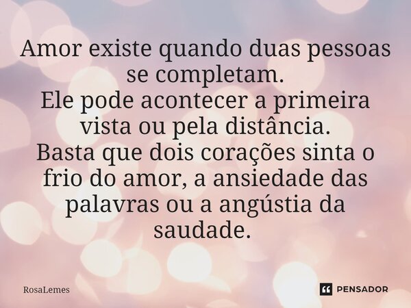 Amor existe quando duas pessoas se completam. Ele pode acontecer a primeira vista ou pela distância. Basta que dois corações sinta o frio do amor, a ansiedade d... Frase de RosaLemes.