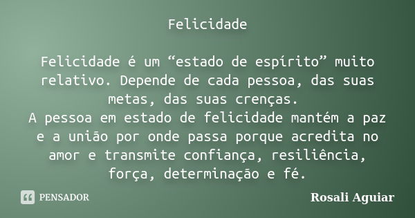 Felicidade Felicidade é um “estado de espírito” muito relativo. Depende de cada pessoa, das suas metas, das suas crenças. A pessoa em estado de felicidade manté... Frase de Rosali Aguiar.