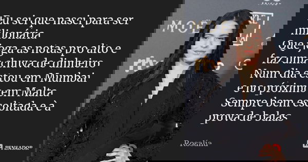 Eu sei que nasci para ser milionária Que joga as notas pro alto e faz uma chuva de dinheiro Num dia estou em Mumbai e no próximo em Malta Sempre bem escoltada e... Frase de Rosalía.