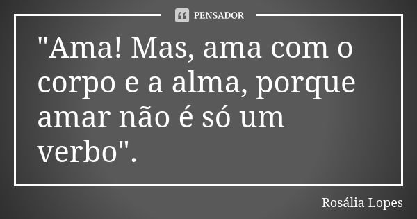 "Ama! Mas, ama com o corpo e a alma, porque amar não é só um verbo".... Frase de Rosália Lopes.