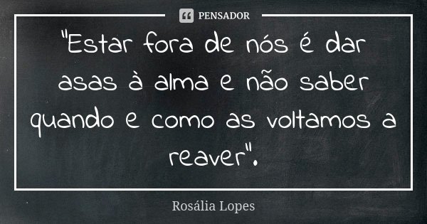 "Estar fora de nós é dar asas à alma e não saber quando e como as voltamos a reaver”.... Frase de Rosália Lopes.