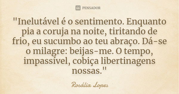 "Inelutável é o sentimento. Enquanto pia a coruja na noite, tiritando de frio, eu sucumbo ao teu abraço. Dá-se o milagre: beijas-me. O tempo, impassível, c... Frase de Rosália Lopes.