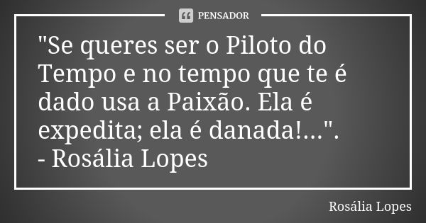 "Se queres ser o Piloto do Tempo e no tempo que te é dado usa a Paixão. Ela é expedita; ela é danada!...". - Rosália Lopes... Frase de Rosália Lopes.