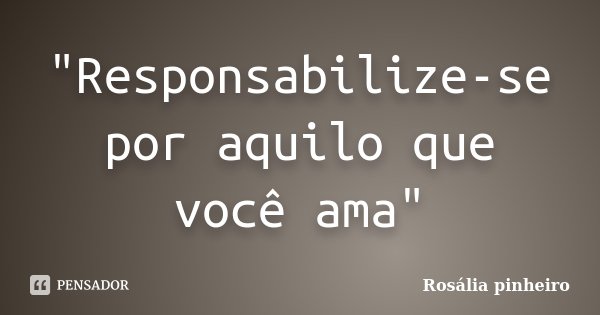 "Responsabilize-se por aquilo que você ama"... Frase de Rosália Pinheiro.